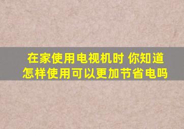 在家使用电视机时 你知道怎样使用可以更加节省电吗